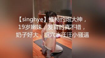 【singhye】推特约炮大神，19岁嫩妹，发育的真不错，奶子好大，抠穴水汪汪小骚逼