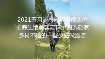 2021五月流出破解摄像头偷拍养生馆美容院精挑细选颜值身材不错的一些少妇做服务