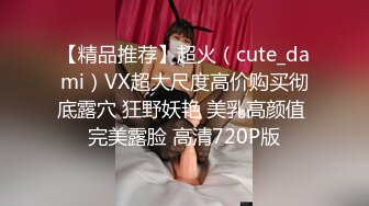 【精品推荐】超火（cute_dami）VX超大尺度高价购买彻底露穴 狂野妖艳 美乳高颜值 完美露脸 高清720P版