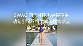 SWAG 国产NTR老婆怀孕主动勾引粉丝帮忙解决性需求无套性 kewiballa