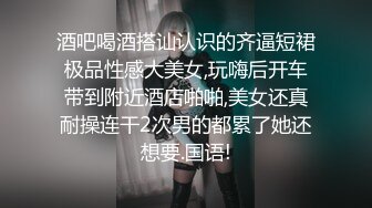 酒吧喝酒搭讪认识的齐逼短裙极品性感大美女,玩嗨后开车带到附近酒店啪啪,美女还真耐操连干2次男的都累了她还想要.国语!