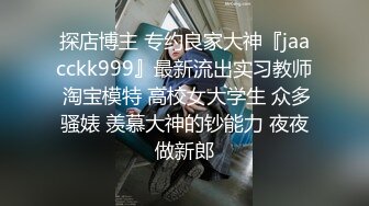 探店博主 专约良家大神『jaacckk999』最新流出实习教师 淘宝模特 高校女大学生 众多骚婊 羡慕大神的钞能力 夜夜做新郎