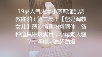 19岁人气火爆小萝莉淫乱调教啪啪（第二场）【爸妈调教女儿】薄纱情趣粉嫩胴体，各种道具琳琅满目，小母狗太骚了，淫靡刺激超劲爆