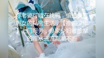 你老婆可能在找鸭，偷拍良家妇女的私密生活，【推油少年】上门服务，良家少妇被按摩的淫水直流高潮不断