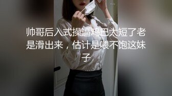 帅哥后入式操逼鸡巴太短了老是滑出来，估计是喂不饱这妹子