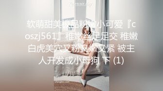 软萌甜美极品粉嫩小可爱『coszj561』稚嫩丝足足交 稚嫩白虎美穴又粉又嫩又紧 被主人开发成小母狗 下 (1)