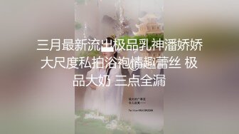 三月最新流出极品乳神潘娇娇大尺度私拍浴袍情趣蕾丝 极品大奶 三点全漏