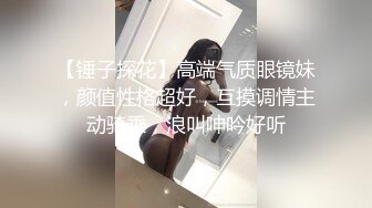 【锤子探花】高端气质眼镜妹，颜值性格超好，互摸调情主动骑乘，浪叫呻吟好听