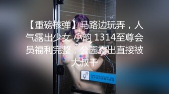 【重磅核弹】马路边玩弄，人气露出少女 小韵 1314至尊会员福利完整，公园露出直接被大叔干