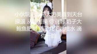 小伙玩刺激带大奶美眉到天台操逼 从后面操 你别射 奶子大 鲍鱼肥嫩 插了几下就喷水 滴你一脸