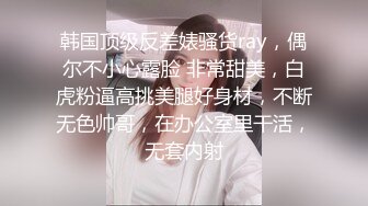 韩国顶级反差婊骚货ray，偶尔不小心露脸 非常甜美，白虎粉逼高挑美腿好身材，不断无色帅哥，在办公室里干活，无套内射