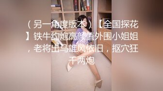 （另一角度版本）【全国探花】铁牛约炮高颜值外围小姐姐，老将出马雄风依旧，抠穴狂干两炮