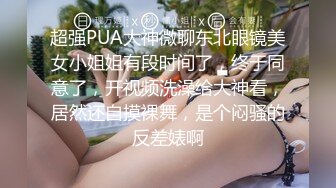 超强PUA大神微聊东北眼镜美女小姐姐有段时间了，终于同意了，开视频洗澡给大神看，居然还自摸裸舞，是个闷骚的反差婊啊