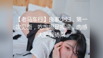 【老马车行】良家少妇，第一次见面，吃饱喝足操逼，肉感大肥臀骑乘