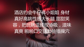 酒店约会牛仔裤小姐姐 身材真好高挑性感大长腿 甜甜笑容，把玩挑逗揉捏添吸，滋味真爽 啪啪口交猛力抽插操穴