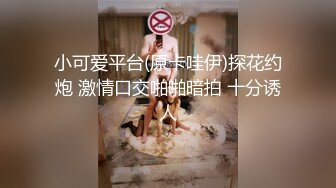 小可爱平台(原卡哇伊)探花约炮 激情口交啪啪暗拍 十分诱人