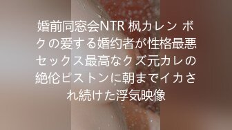 婚前同窓会NTR 枫カレン ボクの爱する婚约者が性格最悪セックス最高なクズ元カレの絶伦ピストンに朝までイカされ続けた浮気映像