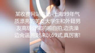 某收费网站流出-上海99年气质漂亮的美女大学生和外籍男友高级公寓啪啪自拍,边洗澡边肏逼,抱起来玩69式,真厉害!