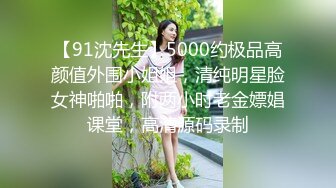 【91沈先生】5000约极品高颜值外围小姐姐，清纯明星脸女神啪啪，附两小时老金嫖娼课堂，高清源码录制