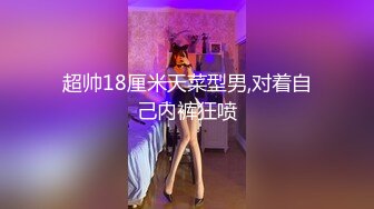 超帅18厘米天菜型男,对着自己内裤狂喷