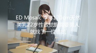 ED Mosaic 李琳170cm天然美乳22岁性欲觉醒需要男人就找了一位给她