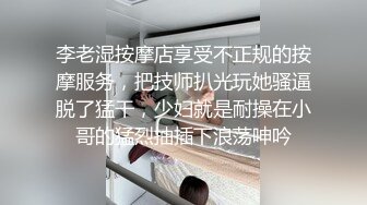 李老湿按摩店享受不正规的按摩服务，把技师扒光玩她骚逼脱了猛干，少妇就是耐操在小哥的猛烈抽插下浪荡呻吟