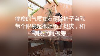 瘦瘦的气质女友露脸椅子自慰带个眼镜超御姐奶子挺拔，和男友啪啪做爱