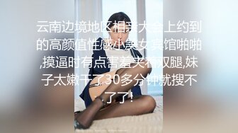 云南边境地区相亲大会上约到的高颜值性感小美女宾馆啪啪,摸逼时有点害羞夹着双腿,妹子太嫩干了30多分钟就搜不了了!